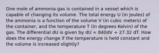 One mole of ammonia gas is contained in a vessel which is capable of changing its volume. The total energy U (in Joules) of the ammonia is a function of the volume V (in cubic meters) of the container, and the temperature T (in degrees Kelvin) of the gas. The differential dU is given by dU = 840dV + 27.32 dT. How does the energy change if the temperature is held constant and the volume is increased slightly?