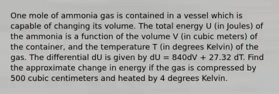 One mole of ammonia gas is contained in a vessel which is capable of changing its volume. The total energy U (in Joules) of the ammonia is a function of the volume V (in cubic meters) of the container, and the temperature T (in degrees Kelvin) of the gas. The differential dU is given by dU = 840dV + 27.32 dT. Find the approximate change in energy if the gas is compressed by 500 cubic centimeters and heated by 4 degrees Kelvin.