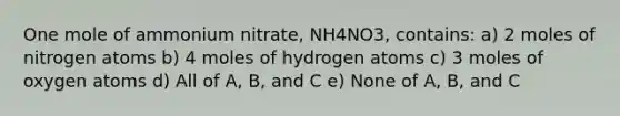 One mole of ammonium nitrate, NH4NO3, contains: a) 2 moles of nitrogen atoms b) 4 moles of hydrogen atoms c) 3 moles of oxygen atoms d) All of A, B, and C e) None of A, B, and C