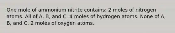 One mole of ammonium nitrite contains: 2 moles of nitrogen atoms. All of A, B, and C. 4 moles of hydrogen atoms. None of A, B, and C. 2 moles of oxygen atoms.