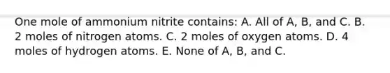 One mole of ammonium nitrite contains: A. All of A, B, and C. B. 2 moles of nitrogen atoms. C. 2 moles of oxygen atoms. D. 4 moles of hydrogen atoms. E. None of A, B, and C.