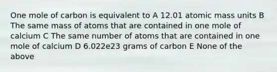 One mole of carbon is equivalent to A 12.01 atomic mass units B The same mass of atoms that are contained in one mole of calcium C The same number of atoms that are contained in one mole of calcium D 6.022e23 grams of carbon E None of the above