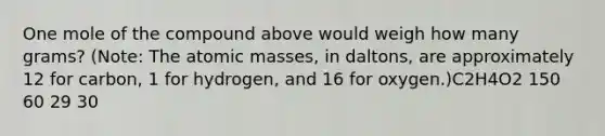 One mole of the compound above would weigh how many grams? (Note: The atomic masses, in daltons, are approximately 12 for carbon, 1 for hydrogen, and 16 for oxygen.)C2H4O2 150 60 29 30