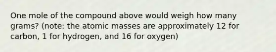 One mole of the compound above would weigh how many grams? (note: the atomic masses are approximately 12 for carbon, 1 for hydrogen, and 16 for oxygen)