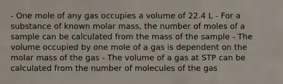 - One mole of any gas occupies a volume of 22.4 L - For a substance of known molar mass, the number of moles of a sample can be calculated from the mass of the sample - The volume occupied by one mole of a gas is dependent on the molar mass of the gas - The volume of a gas at STP can be calculated from the number of molecules of the gas