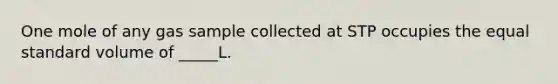 One mole of any gas sample collected at STP occupies the equal standard volume of _____L.