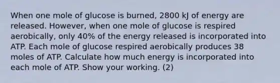 When one mole of glucose is burned, 2800 kJ of energy are released. However, when one mole of glucose is respired aerobically, only 40% of the energy released is incorporated into ATP. Each mole of glucose respired aerobically produces 38 moles of ATP. Calculate how much energy is incorporated into each mole of ATP. Show your working. (2)