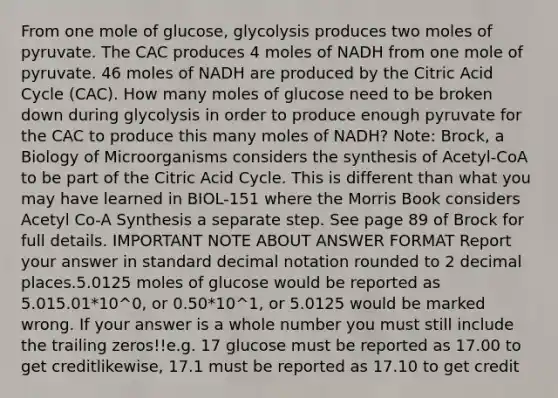 From one mole of glucose, glycolysis produces two moles of pyruvate. The CAC produces 4 moles of NADH from one mole of pyruvate. 46 moles of NADH are produced by the Citric Acid Cycle (CAC). How many moles of glucose need to be broken down during glycolysis in order to produce enough pyruvate for the CAC to produce this many moles of NADH? Note: Brock, a Biology of Microorganisms considers the synthesis of Acetyl-CoA to be part of the Citric Acid Cycle. This is different than what you may have learned in BIOL-151 where the Morris Book considers Acetyl Co-A Synthesis a separate step. See page 89 of Brock for full details. IMPORTANT NOTE ABOUT ANSWER FORMAT Report your answer in standard decimal notation rounded to 2 decimal places.5.0125 moles of glucose would be reported as 5.015.01*10^0, or 0.50*10^1, or 5.0125 would be marked wrong. If your answer is a whole number you must still include the trailing zeros!!e.g. 17 glucose must be reported as 17.00 to get creditlikewise, 17.1 must be reported as 17.10 to get credit