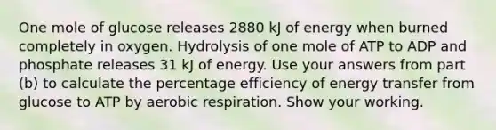 One mole of glucose releases 2880 kJ of energy when burned completely in oxygen. Hydrolysis of one mole of ATP to ADP and phosphate releases 31 kJ of energy. Use your answers from part (b) to calculate the percentage efficiency of energy transfer from glucose to ATP by aerobic respiration. Show your working.