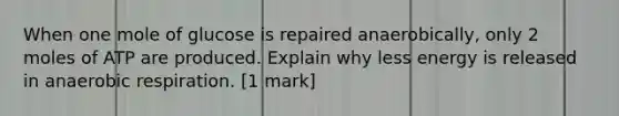 When one mole of glucose is repaired anaerobically, only 2 moles of ATP are produced. Explain why less energy is released in anaerobic respiration. [1 mark]