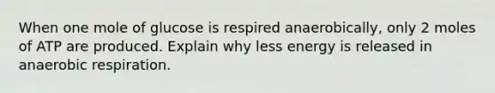 When one mole of glucose is respired anaerobically, only 2 moles of ATP are produced. Explain why less energy is released in anaerobic respiration.