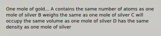 One mole of gold... A contains the same number of atoms as one mole of silver B weighs the same as one mole of silver C will occupy the same volume as one mole of silver D has the same density as one mole of silver