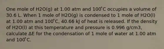 One mole of H2O(g) at 1.00 atm and 100 ̊C occupies a volume of 30.6 L. When 1 mole of H2O(g) is condensed to 1 mole of H2O(l) at 1.00 atm and 100 ̊C, 40.66 kJ of heat is released. If the density of H2O(l) at this temperature and pressure is 0.996 g/cm3, calculate ΔE for the condensation of 1 mole of water at 1.00 atm and 100 ̊C.