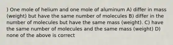 ) One mole of helium and one mole of aluminum A) differ in mass (weight) but have the same number of molecules B) differ in the number of molecules but have the same mass (weight). C) have the same number of molecules and the same mass (weight) D) none of the above is correct