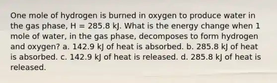 One mole of hydrogen is burned in oxygen to produce water in the gas phase, H = 285.8 kJ. What is the energy change when 1 mole of water, in the gas phase, decomposes to form hydrogen and oxygen? a. 142.9 kJ of heat is absorbed. b. 285.8 kJ of heat is absorbed. c. 142.9 kJ of heat is released. d. 285.8 kJ of heat is released.