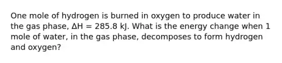 One mole of hydrogen is burned in oxygen to produce water in the gas phase, ΔH = 285.8 kJ. What is the energy change when 1 mole of water, in the gas phase, decomposes to form hydrogen and oxygen?