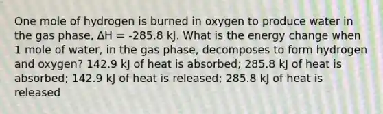 One mole of hydrogen is burned in oxygen to produce water in the gas phase, ∆H = -285.8 kJ. What is the energy change when 1 mole of water, in the gas phase, decomposes to form hydrogen and oxygen? 142.9 kJ of heat is absorbed; 285.8 kJ of heat is absorbed; 142.9 kJ of heat is released; 285.8 kJ of heat is released