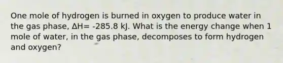 One mole of hydrogen is burned in oxygen to produce water in the gas phase, ∆H= -285.8 kJ. What is the energy change when 1 mole of water, in the gas phase, decomposes to form hydrogen and oxygen?