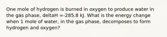 One mole of hydrogen is burned in oxygen to produce water in the gas phase, deltaH =-285.8 kJ. What is the energy change when 1 mole of water, in the gas phase, decomposes to form hydrogen and oxygen?