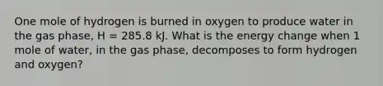 One mole of hydrogen is burned in oxygen to produce water in the gas phase, H = 285.8 kJ. What is the energy change when 1 mole of water, in the gas phase, decomposes to form hydrogen and oxygen?