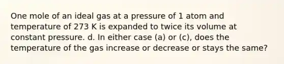 One mole of an ideal gas at a pressure of 1 atom and temperature of 273 K is expanded to twice its volume at constant pressure. d. In either case (a) or (c), does the temperature of the gas increase or decrease or stays the same?