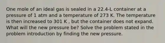 One mole of an ideal gas is sealed in a 22.4-L container at a pressure of 1 atm and a temperature of 273 K. The temperature is then increased to 301 K , but the container does not expand. What will the new pressure be? Solve the problem stated in the problem introduction by finding the new pressure.