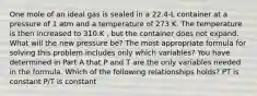 One mole of an ideal gas is sealed in a 22.4-L container at a pressure of 1 atm and a temperature of 273 K. The temperature is then increased to 310.K , but the container does not expand. What will the new pressure be? The most appropriate formula for solving this problem includes only which variables? You have determined in Part A that P and T are the only variables needed in the formula. Which of the following relationships holds? PT is constant P/T is constant