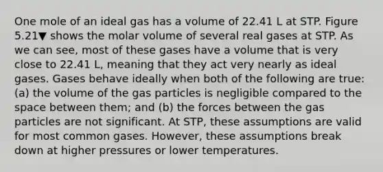 One mole of an ideal gas has a volume of 22.41 L at STP. Figure 5.21▼ shows the molar volume of several real gases at STP. As we can see, most of these gases have a volume that is very close to 22.41 L, meaning that they act very nearly as ideal gases. Gases behave ideally when both of the following are true: (a) the volume of the gas particles is negligible compared to the space between them; and (b) the forces between the gas particles are not significant. At STP, these assumptions are valid for most common gases. However, these assumptions break down at higher pressures or lower temperatures.