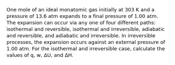 One mole of an ideal monatomic gas initially at 303 K and a pressure of 13.6 atm expands to a final pressure of 1.00 atm. The expansion can occur via any one of four different paths: isothermal and reversible, isothermal and irreversible, adiabatic and reversible, and adiabatic and irreversible. In irreversible processes, the expansion occurs against an external pressure of 1.00 atm. For the isothermal and irreversible case, calculate the values of q, w, ΔU, and ΔH.