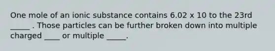 One mole of an ionic substance contains 6.02 x 10 to the 23rd _____ . Those particles can be further broken down into multiple charged ____ or multiple _____.