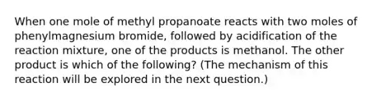 When one mole of methyl propanoate reacts with two moles of phenylmagnesium bromide, followed by acidification of the reaction mixture, one of the products is methanol. The other product is which of the following? (The mechanism of this reaction will be explored in the next question.)