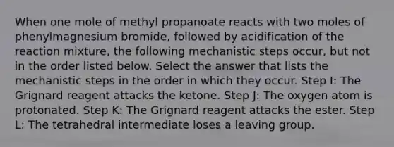 When one mole of methyl propanoate reacts with two moles of phenylmagnesium bromide, followed by acidification of the reaction mixture, the following mechanistic steps occur, but not in the order listed below. Select the answer that lists the mechanistic steps in the order in which they occur. Step I: The Grignard reagent attacks the ketone. Step J: The oxygen atom is protonated. Step K: The Grignard reagent attacks the ester. Step L: The tetrahedral intermediate loses a leaving group.