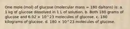 One mole (mol) of glucose (molecular mass = 180 daltons) is: a. 1 kg of glucose dissolved in 1 L of solution. b. Both 180 grams of glucose and 6.02 × 10^23 molecules of glucose. c. 180 kilograms of glucose. d. 180 × 10^23 molecules of glucose.