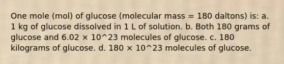 One mole (mol) of glucose (molecular mass = 180 daltons) is: a. 1 kg of glucose dissolved in 1 L of solution. b. Both 180 grams of glucose and 6.02 × 10^23 molecules of glucose. c. 180 kilograms of glucose. d. 180 × 10^23 molecules of glucose.