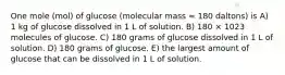 One mole (mol) of glucose (molecular mass = 180 daltons) is A) 1 kg of glucose dissolved in 1 L of solution. B) 180 × 1023 molecules of glucose. C) 180 grams of glucose dissolved in 1 L of solution. D) 180 grams of glucose. E) the largest amount of glucose that can be dissolved in 1 L of solution.