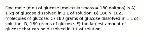 One mole (mol) of glucose (molecular mass = 180 daltons) is A) 1 kg of glucose dissolved in 1 L of solution. B) 180 × 1023 molecules of glucose. C) 180 grams of glucose dissolved in 1 L of solution. D) 180 grams of glucose. E) the largest amount of glucose that can be dissolved in 1 L of solution.