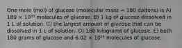 One mole (mol) of glucose (molecular mass = 180 daltons) is A) 180 × 10²³ molecules of glucose. B) 1 kg of glucose dissolved in 1 L of solution. C) the largest amount of glucose that can be dissolved in 1 L of solution. D) 180 kilograms of glucose. E) both 180 grams of glucose and 6.02 × 10²³ molecules of glucose.