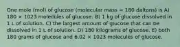 One mole (mol) of glucose (molecular mass = 180 daltons) is A) 180 × 1023 molecules of glucose. B) 1 kg of glucose dissolved in 1 L of solution. C) the largest amount of glucose that can be dissolved in 1 L of solution. D) 180 kilograms of glucose. E) both 180 grams of glucose and 6.02 × 1023 molecules of glucose.