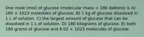 One mole (mol) of glucose (molecular mass = 180 daltons) is A) 180 × 1023 molecules of glucose. B) 1 kg of glucose dissolved in 1 L of solution. C) the largest amount of glucose that can be dissolved in 1 L of solution. D) 180 kilograms of glucose. E) both 180 grams of glucose and 6.02 × 1023 molecules of glucose.