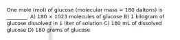 One mole (mol) of glucose (molecular mass = 180 daltons) is ________. A) 180 × 1023 molecules of glucose B) 1 kilogram of glucose dissolved in 1 liter of solution C) 180 mL of dissolved glucose D) 180 grams of glucose