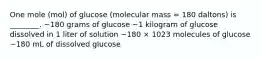 One mole (mol) of glucose (molecular mass = 180 daltons) is ________. ~180 grams of glucose ~1 kilogram of glucose dissolved in 1 liter of solution ~180 × 1023 molecules of glucose ~180 mL of dissolved glucose