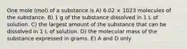 One mole (mol) of a substance is A) 6.02 × 1023 molecules of the substance. B) 1 g of the substance dissolved in 1 L of solution. C) the largest amount of the substance that can be dissolved in 1 L of solution. D) the molecular mass of the substance expressed in grams. E) A and D only