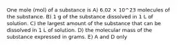 One mole (mol) of a substance is A) 6.02 × 10^23 molecules of the substance. B) 1 g of the substance dissolved in 1 L of solution. C) the largest amount of the substance that can be dissolved in 1 L of solution. D) the molecular mass of the substance expressed in grams. E) A and D only