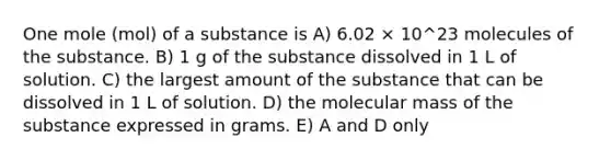 One mole (mol) of a substance is A) 6.02 × 10^23 molecules of the substance. B) 1 g of the substance dissolved in 1 L of solution. C) the largest amount of the substance that can be dissolved in 1 L of solution. D) the molecular mass of the substance expressed in grams. E) A and D only