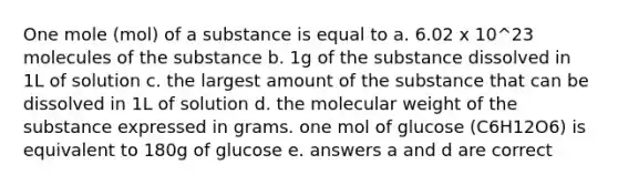 One mole (mol) of a substance is equal to a. 6.02 x 10^23 molecules of the substance b. 1g of the substance dissolved in 1L of solution c. the largest amount of the substance that can be dissolved in 1L of solution d. the molecular weight of the substance expressed in grams. one mol of glucose (C6H12O6) is equivalent to 180g of glucose e. answers a and d are correct