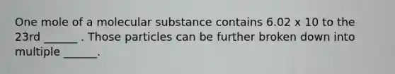 One mole of a molecular substance contains 6.02 x 10 to the 23rd ______ . Those particles can be further broken down into multiple ______.