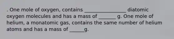 . One mole of oxygen, contains _________________ diatomic oxygen molecules and has a mass of _______ g. One mole of helium, a monatomic gas, contains the same number of helium atoms and has a mass of ______g.