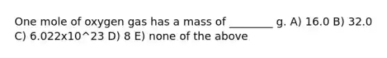 One mole of oxygen gas has a mass of ________ g. A) 16.0 B) 32.0 C) 6.022x10^23 D) 8 E) none of the above