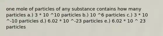 one mole of particles of any substance contains how many particles a.) 3 * 10 ^10 particles b.) 10 ^6 particles c.) 3 * 10 ^-10 particles d.) 6.02 * 10 ^-23 particles e.) 6.02 * 10 ^ 23 particles