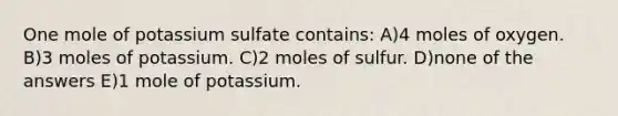 One mole of potassium sulfate contains: A)4 moles of oxygen. B)3 moles of potassium. C)2 moles of sulfur. D)none of the answers E)1 mole of potassium.